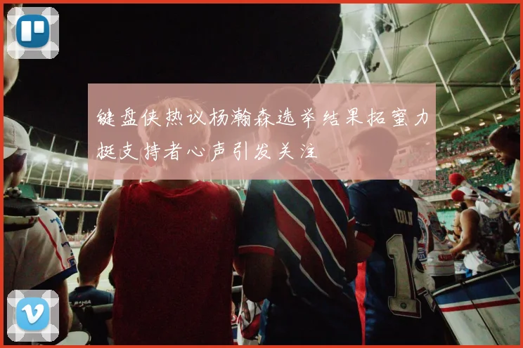 键盘侠热议杨瀚森选举结果拓蜜力挺支持者心声引发关注