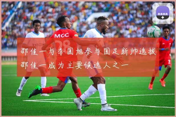 邵佳一与李国旭参与国足新帅选拔邵佳一成为主要候选人之一