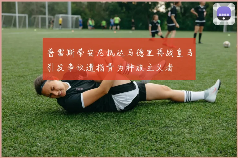 普雷斯蒂安尼抵达马德里再战皇马引发争议遭指责为种族主义者