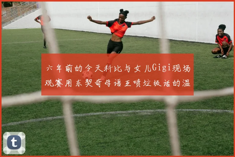 六年前的今天科比与女儿Gigi现场观赛用东契奇母语互喷垃圾话的温馨时刻