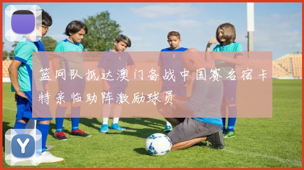 篮网队抵达澳门备战中国赛名宿卡特亲临助阵激励球员