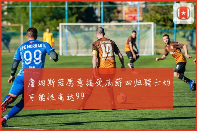 詹姆斯若愿意接受底薪回归骑士的可能性高达99