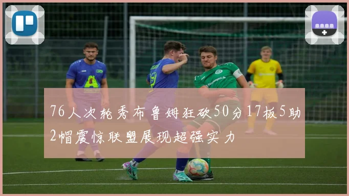 76人次轮秀布鲁姆狂砍50分17板5助2帽震惊联盟展现超强实力