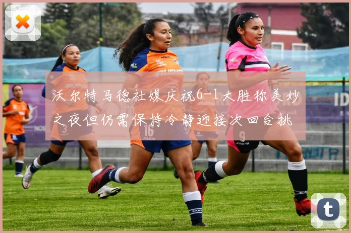 沃尔特马德社媒庆祝6-1大胜称美妙之夜但仍需保持冷静迎接次回合挑战