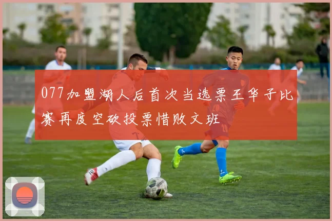 077加盟湖人后首次当选票王华子比赛再度空砍投票惜败文班