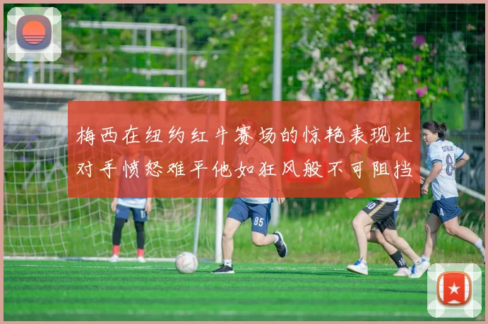 梅西在纽约红牛赛场的惊艳表现让对手愤怒难平他如狂风般不可阻挡