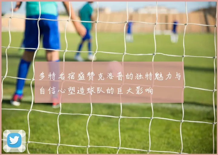 多特名宿盛赞克洛普的独特魅力与自信心塑造球队的巨大影响