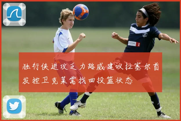 独行侠进攻乏力路威建议拉塞尔首发控卫克莱需找回投篮状态