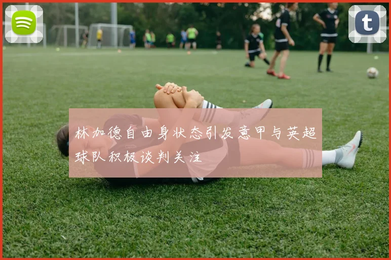 林加德自由身状态引发意甲与英超球队积极谈判关注