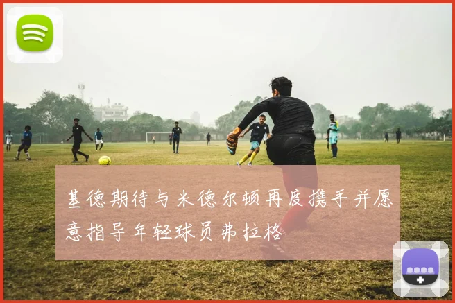 基德期待与米德尔顿再度携手并愿意指导年轻球员弗拉格
