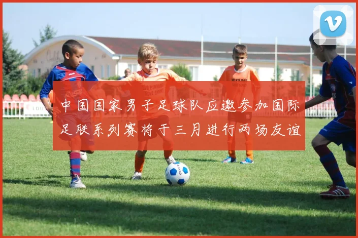 中国国家男子足球队应邀参加国际足联系列赛将于三月进行两场友谊赛