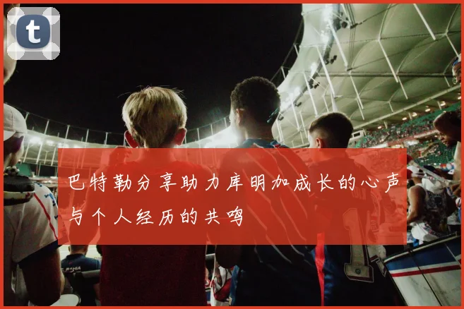 巴特勒分享助力库明加成长的心声与个人经历的共鸣