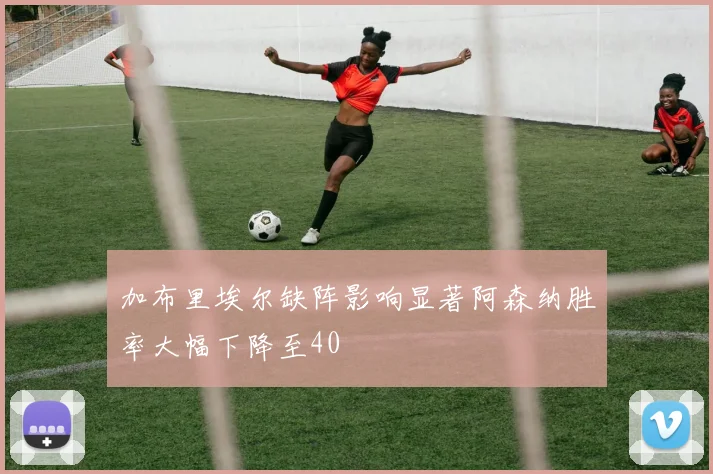 加布里埃尔缺阵影响显著阿森纳胜率大幅下降至40