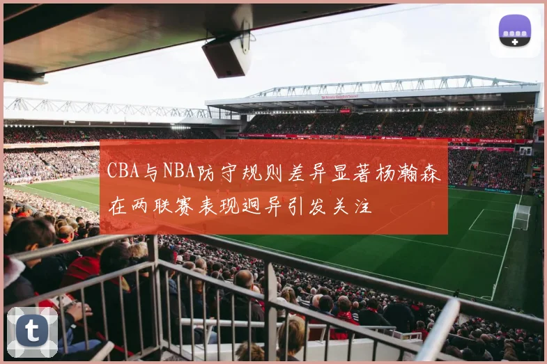 CBA与NBA防守规则差异显著杨瀚森在两联赛表现迥异引发关注