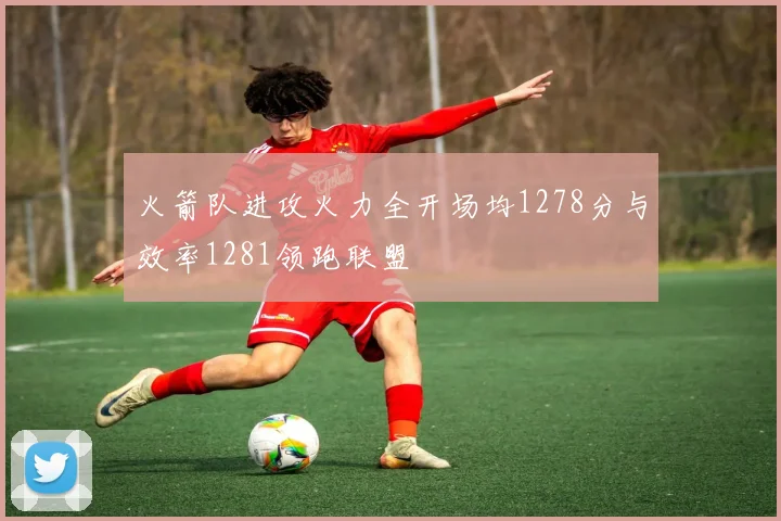 火箭队进攻火力全开场均1278分与效率1281领跑联盟