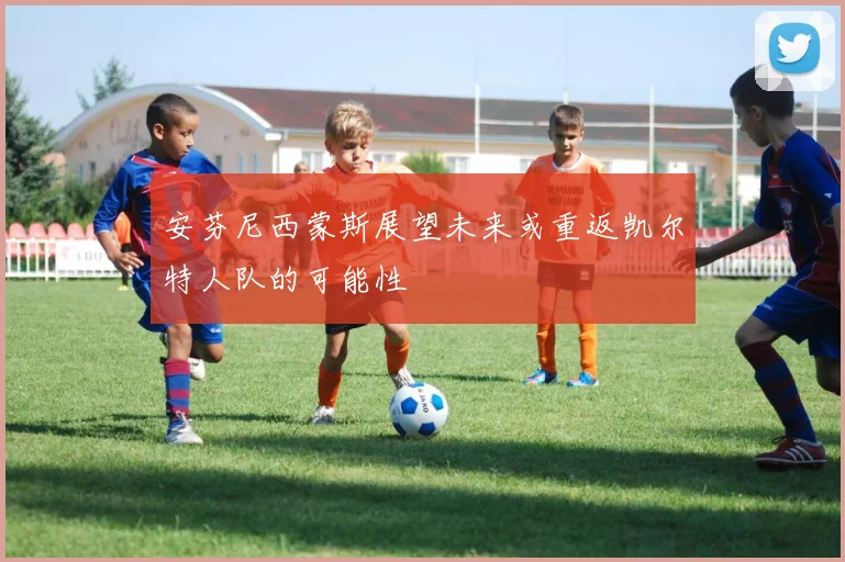 安芬尼西蒙斯展望未来或重返凯尔特人队的可能性