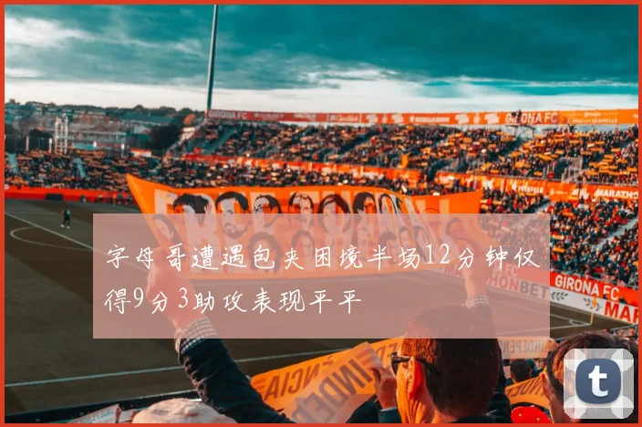 字母哥遭遇包夹困境半场12分钟仅得9分3助攻表现平平