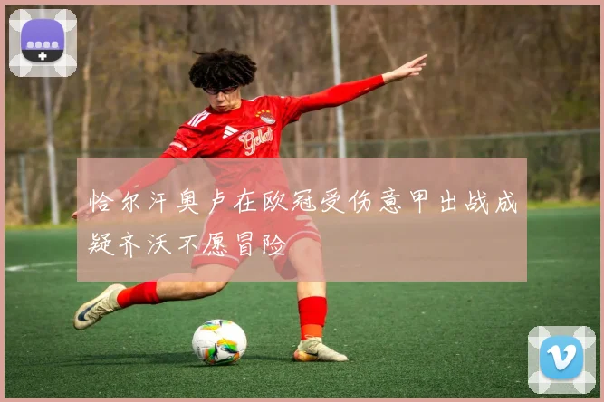 恰尔汗奥卢在欧冠受伤意甲出战成疑齐沃不愿冒险