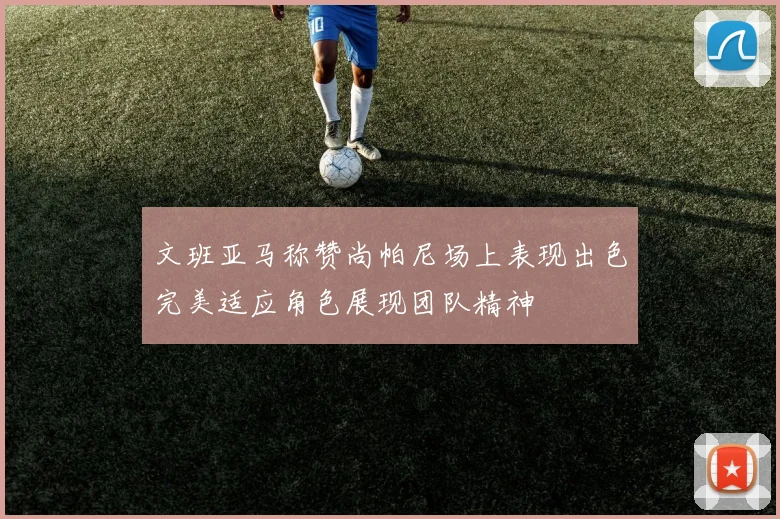 文班亚马称赞尚帕尼场上表现出色完美适应角色展现团队精神
