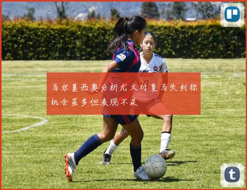 马尔基西奥分析尤文对皇马失利称机会虽多但表现不足