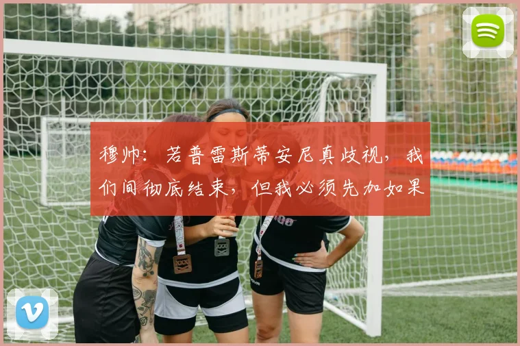 穆帅：若普雷斯蒂安尼真歧视，我们间彻底结束，但我必须先加如果