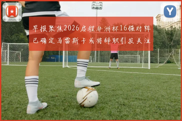早报聚焦2026启程非洲杯16强对阵已确定马雷斯卡或将辞职引发关注