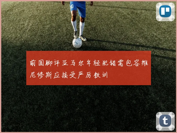 前国脚评亚马尔年轻犯错需包容维尼修斯应接受严厉教训