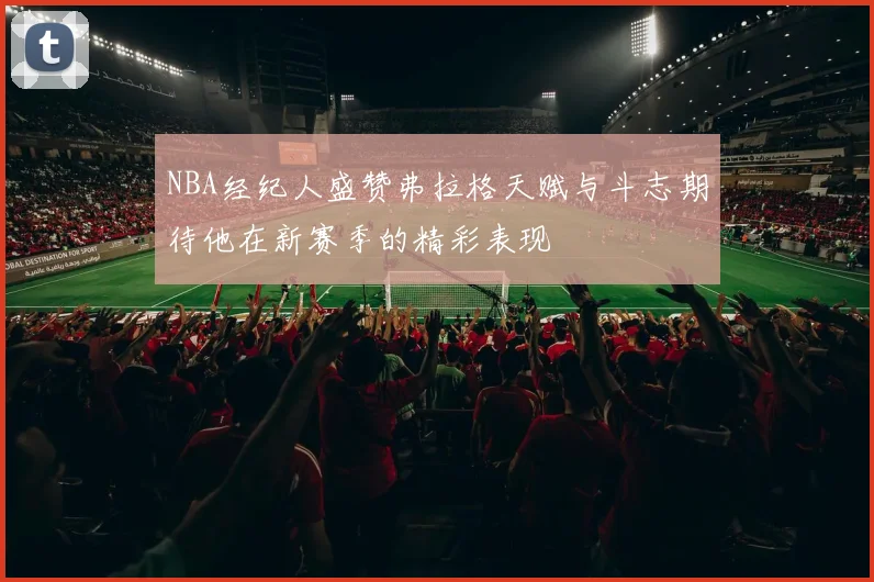 NBA经纪人盛赞弗拉格天赋与斗志期待他在新赛季的精彩表现