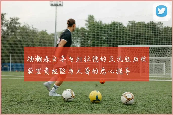 杨瀚森分享与利拉德的交流经历收获宝贵经验与大哥的悉心指导