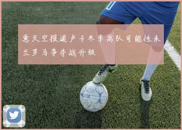 意天空报道卢卡冬季离队可能性米兰罗马争夺战升级