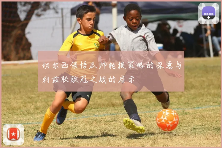 切尔西领悟瓜帅轮换策略的深意与利兹联欧冠之战的启示