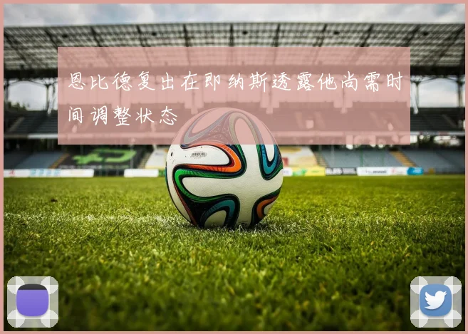 恩比德复出在即纳斯透露他尚需时间调整状态