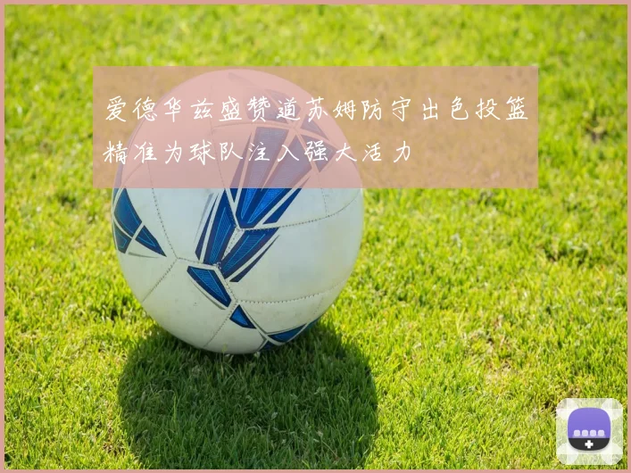 爱德华兹盛赞道苏姆防守出色投篮精准为球队注入强大活力