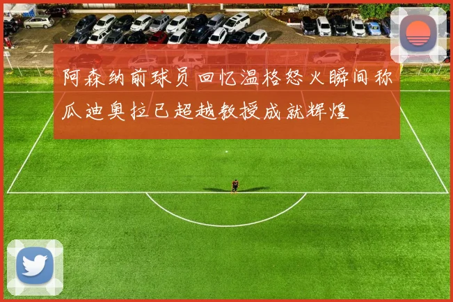 阿森纳前球员回忆温格怒火瞬间称瓜迪奥拉已超越教授成就辉煌