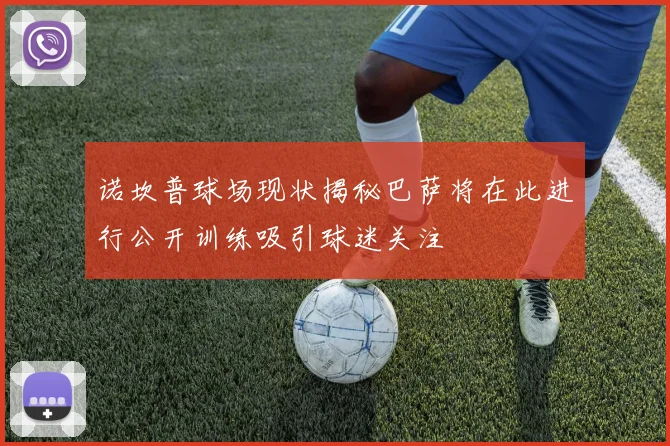 诺坎普球场现状揭秘巴萨将在此进行公开训练吸引球迷关注